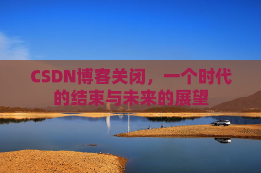 CSDN博客关闭，一个时代的结束与未来的展望